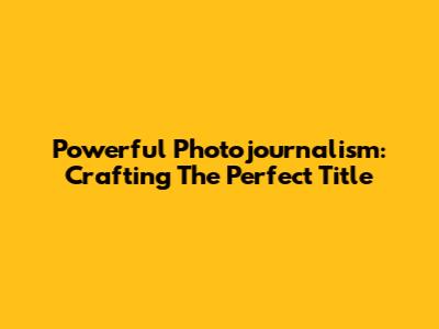 Powerful Photojournalism: Crafting The Perfect Title