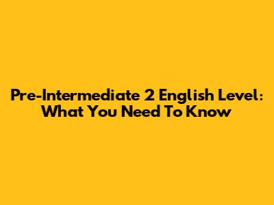 Pre-Intermediate 2 English Level: What You Need To Know