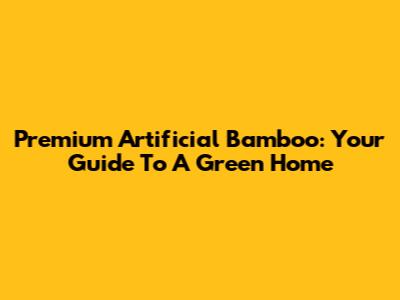 Premium Artificial Bamboo: Your Guide To A Green Home