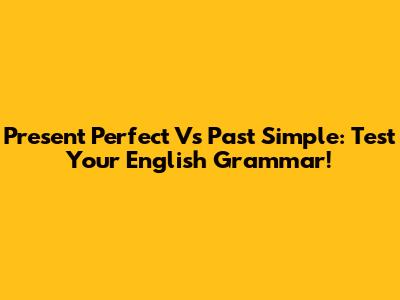 Present Perfect Vs Past Simple: Test Your English Grammar!