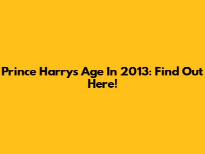 Prince Harry's Age In 2013: Find Out Here!