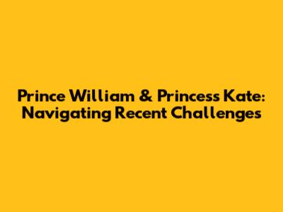 Prince William & Princess Kate: Navigating Recent Challenges
