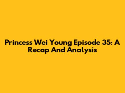 Princess Wei Young Episode 35: A Recap And Analysis