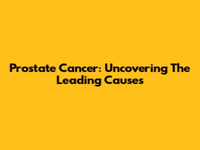 Prostate Cancer: Uncovering The Leading Causes