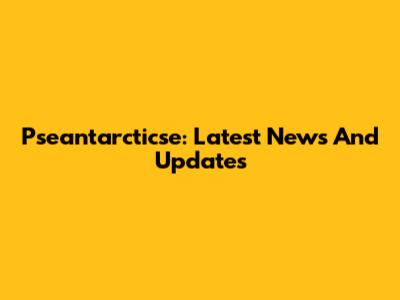 Pseantarcticse: Latest News And Updates