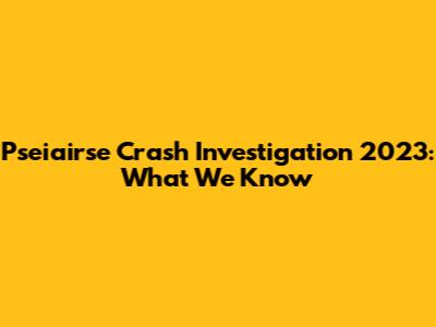 Pseiairse Crash Investigation 2023: What We Know