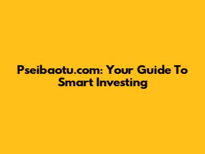 Pseibaotu.com: Your Guide To Smart Investing