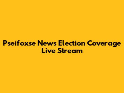 Pseifoxse News Election Coverage Live Stream
