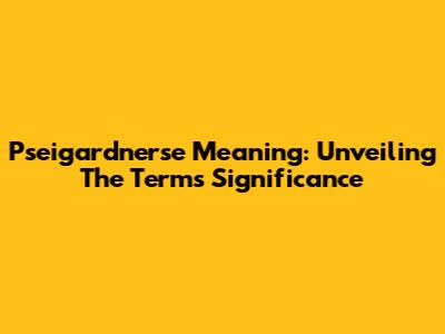 Pseigardnerse Meaning: Unveiling The Term's Significance