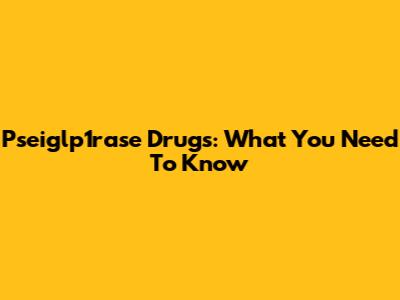 Pseiglp1rase Drugs: What You Need To Know