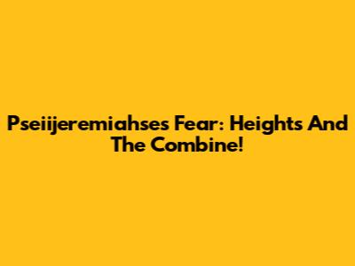 Pseiijeremiahse's Fear: Heights And The Combine!