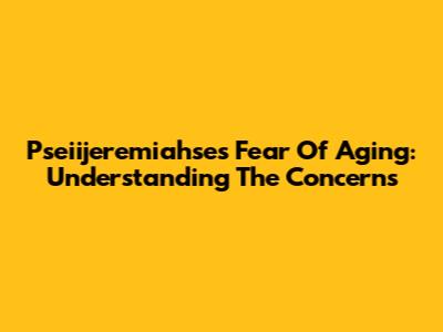 Pseiijeremiahse's Fear Of Aging: Understanding The Concerns