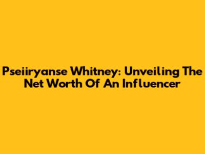 Pseiiryanse Whitney: Unveiling The Net Worth Of An Influencer