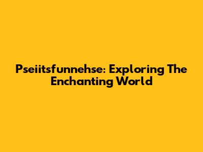 Pseiitsfunnehse: Exploring The Enchanting World