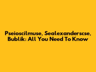 Pseioscilmuse, Sealexanderscse, Bublik: All You Need To Know