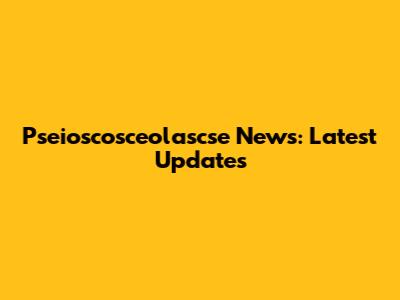 Pseioscosceolascse News: Latest Updates