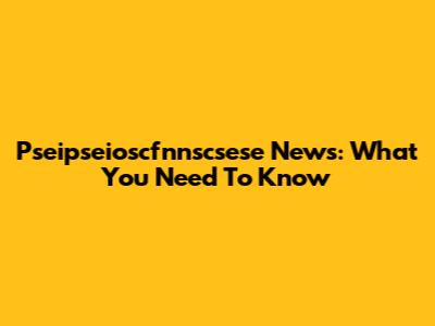 Pseipseioscfnnscsese News: What You Need To Know