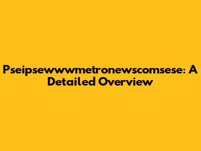 Pseipsewwwmetronewscomsese: A Detailed Overview