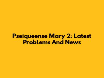 Pseiqueense Mary 2: Latest Problems And News
