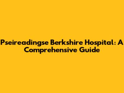 Pseireadingse Berkshire Hospital: A Comprehensive Guide