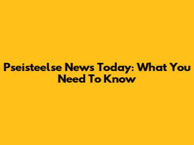 Pseisteelse News Today: What You Need To Know