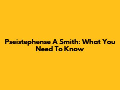 Pseistephense A Smith: What You Need To Know