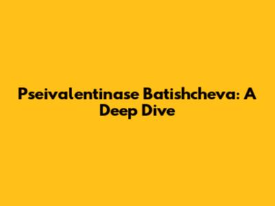 Pseivalentinase Batishcheva: A Deep Dive