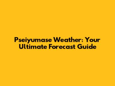 Pseiyumase Weather: Your Ultimate Forecast Guide