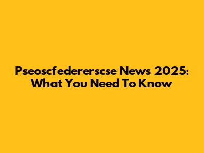 Pseoscfedererscse News 2025: What You Need To Know