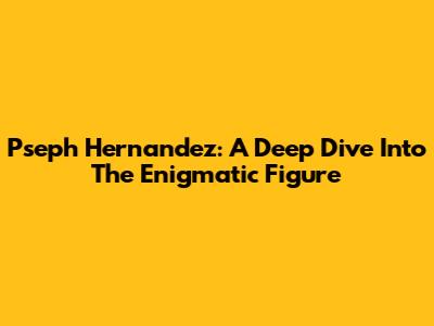 Pseph Hernandez: A Deep Dive Into The Enigmatic Figure