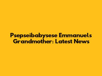 Psepseibabysese Emmanuel's Grandmother: Latest News
