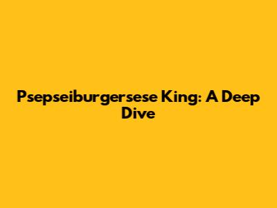 Psepseiburgersese King: A Deep Dive