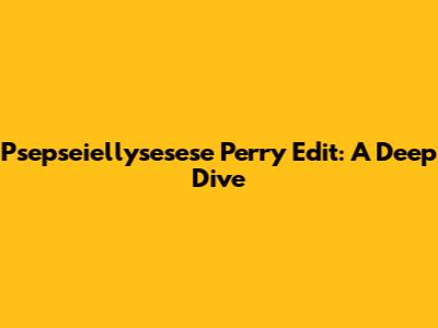 Psepseiellysesese Perry Edit: A Deep Dive