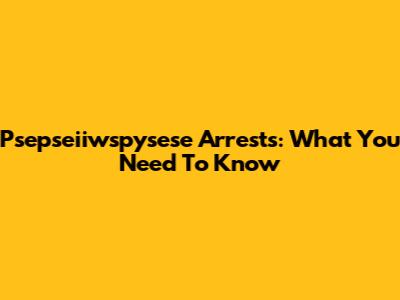 Psepseiiwspysese Arrests: What You Need To Know