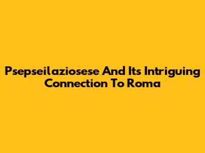 Psepseilaziosese And Its Intriguing Connection To Roma
