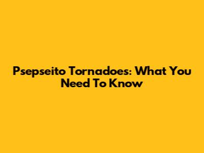 Psepseito Tornadoes: What You Need To Know