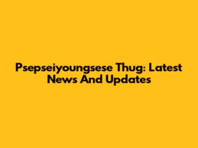 Psepseiyoungsese Thug: Latest News And Updates