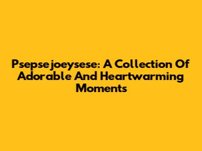 Psepsejoeysese: A Collection Of Adorable And Heartwarming Moments