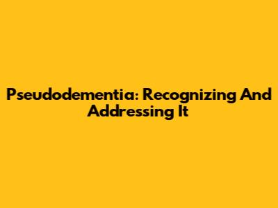 Pseudodementia: Recognizing And Addressing It