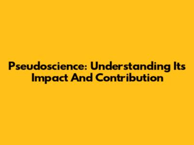 Pseudoscience: Understanding Its Impact And Contribution
