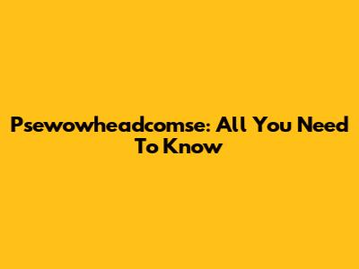 Psewowheadcomse: All You Need To Know