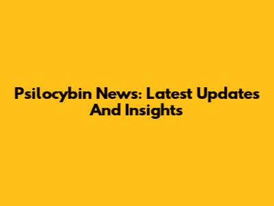 Psilocybin News: Latest Updates And Insights