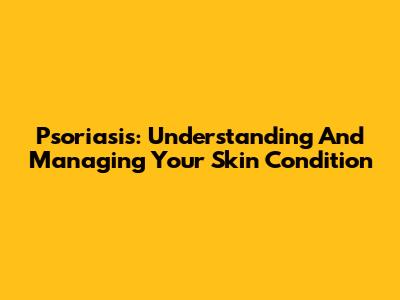Psoriasis: Understanding And Managing Your Skin Condition