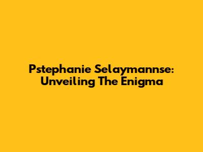 Pstephanie Selaymannse: Unveiling The Enigma