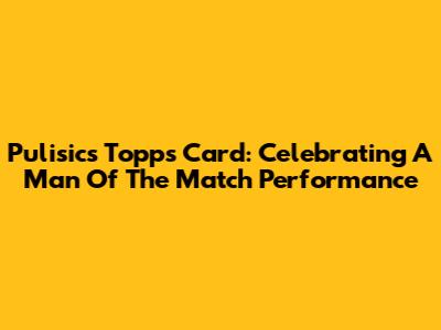 Pulisic's Topps Card: Celebrating A Man Of The Match Performance