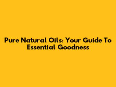 Pure Natural Oils: Your Guide To Essential Goodness