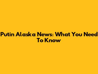 Putin Alaska News: What You Need To Know
