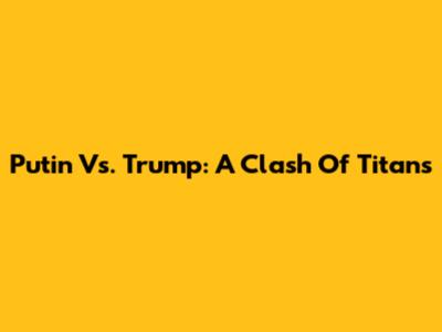 Putin Vs. Trump: A Clash Of Titans
