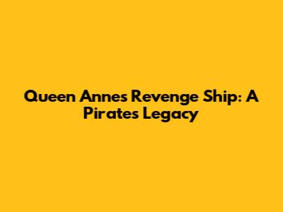 Queen Anne's Revenge Ship: A Pirate's Legacy