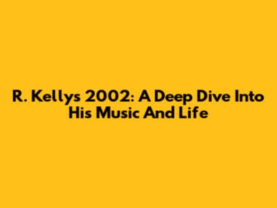 R. Kelly's 2002: A Deep Dive Into His Music And Life